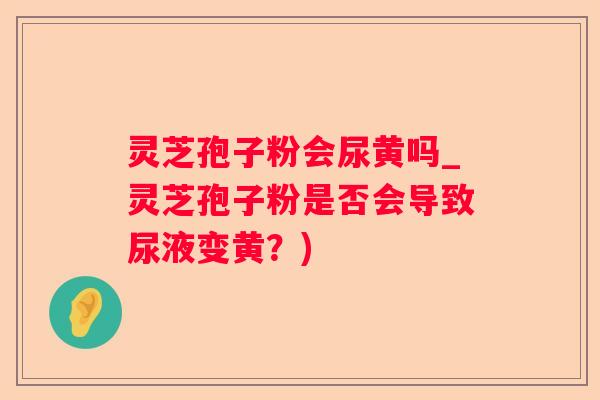 灵芝孢子粉会尿黄吗_灵芝孢子粉是否会导致尿液变黄？)