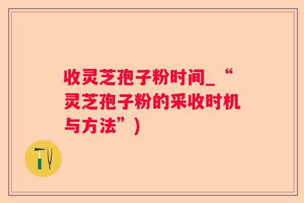 收灵芝孢子粉时间_“灵芝孢子粉的采收时机与方法”)