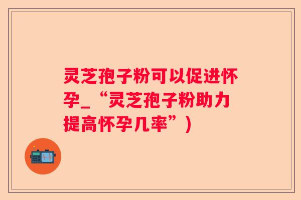 灵芝孢子粉可以促进怀孕_“灵芝孢子粉助力提高怀孕几率”)