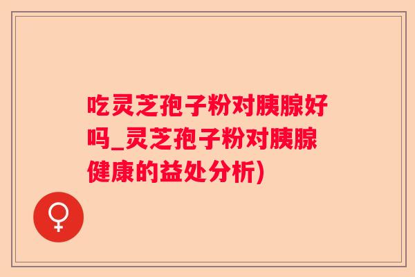 吃灵芝孢子粉对胰腺好吗_灵芝孢子粉对胰腺健康的益处分析)