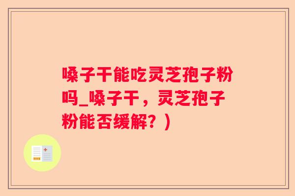 嗓子干能吃灵芝孢子粉吗_嗓子干，灵芝孢子粉能否缓解？)
