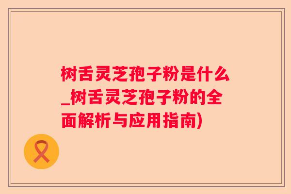 树舌灵芝孢子粉是什么_树舌灵芝孢子粉的全面解析与应用指南)