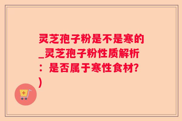 灵芝孢子粉是不是寒的_灵芝孢子粉性质解析：是否属于寒性食材？)