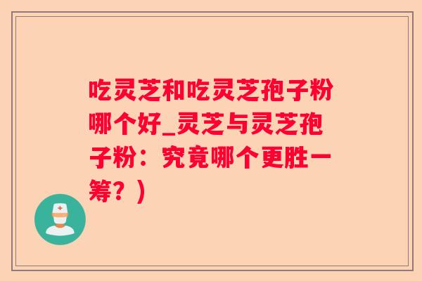 吃灵芝和吃灵芝孢子粉哪个好_灵芝与灵芝孢子粉：究竟哪个更胜一筹？)