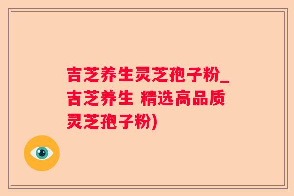 吉芝养生灵芝孢子粉_吉芝养生 精选高品质灵芝孢子粉) 吉芝养生灵芝孢子粉_吉芝养生 精选高品质灵芝孢子粉)