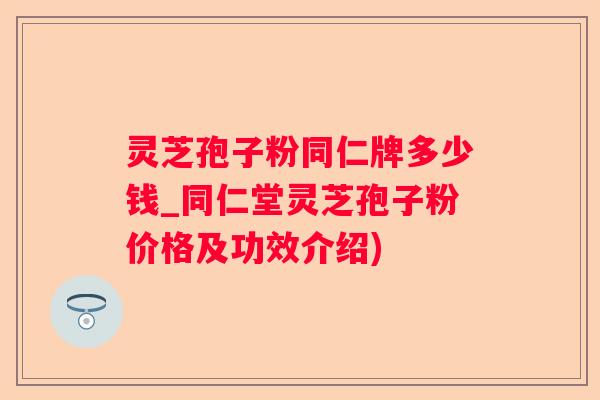 灵芝孢子粉同仁牌多少钱_同仁堂灵芝孢子粉价格及功效介绍)
