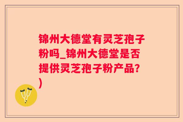 锦州大德堂有灵芝孢子粉吗_锦州大德堂是否提供灵芝孢子粉产品?) 锦州大德堂有灵芝孢子粉吗_锦州大德堂是否提供灵芝孢子粉产品?)
