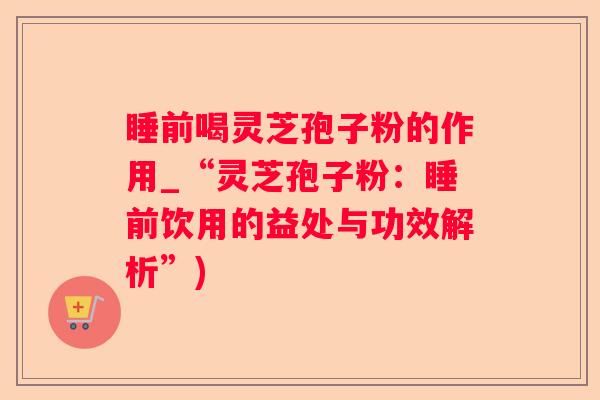睡前喝灵芝孢子粉的作用_“灵芝孢子粉：睡前饮用的益处与功效解析”)