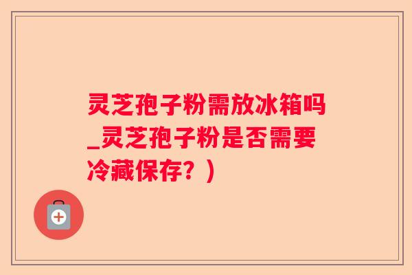 灵芝孢子粉需放冰箱吗_灵芝孢子粉是否需要冷藏保存?) 灵芝孢子粉需放冰箱吗_灵芝孢子粉是否需要冷藏保存?)