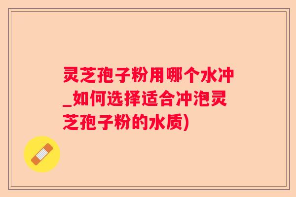 灵芝孢子粉用哪个水冲_如何选择适合冲泡灵芝孢子粉的水质)