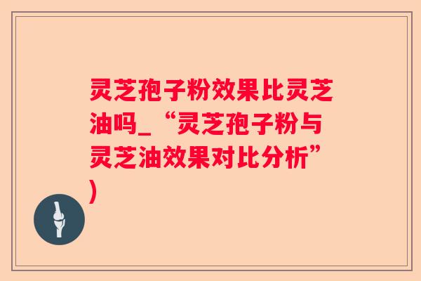 灵芝孢子粉效果比灵芝油吗_“灵芝孢子粉与灵芝油效果对比分析”) 灵芝孢子粉效果比灵芝油吗_“灵芝孢子粉与灵芝油效果对比分析”)