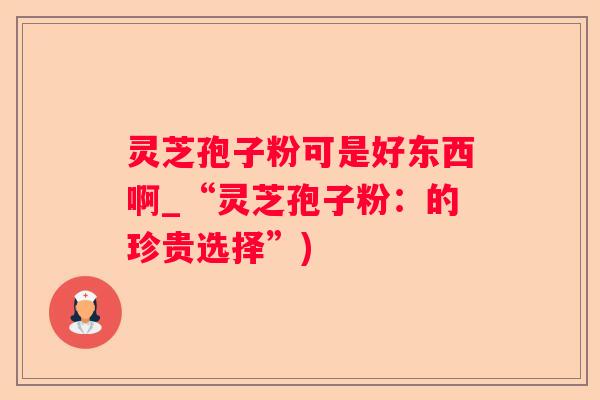 灵芝孢子粉可是好东西啊_“灵芝孢子粉：的珍贵选择”)