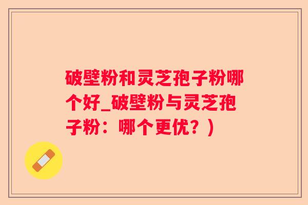 破壁粉和灵芝孢子粉哪个好_破壁粉与灵芝孢子粉：哪个更优？)