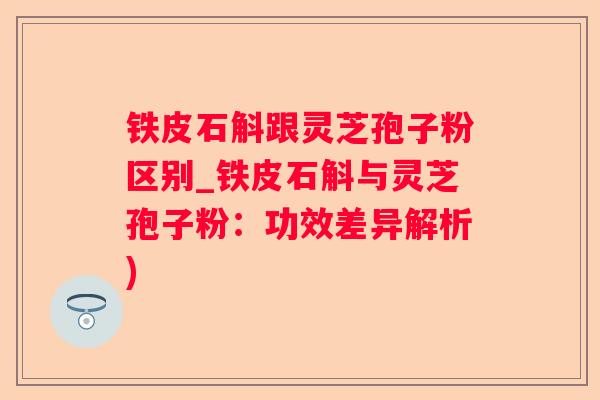 铁皮石斛跟灵芝孢子粉区别_铁皮石斛与灵芝孢子粉：功效差异解析)