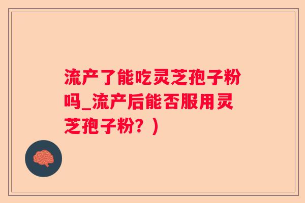 流产了能吃灵芝孢子粉吗_流产后能否服用灵芝孢子粉？)