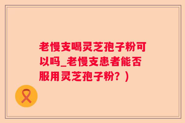 老慢支喝灵芝孢子粉可以吗_老慢支患者能否服用灵芝孢子粉？)