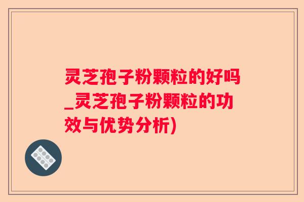 灵芝孢子粉颗粒的好吗_灵芝孢子粉颗粒的功效与优势分析)