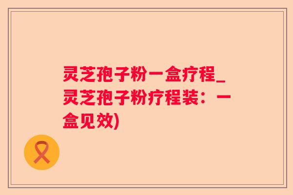 灵芝孢子粉一盒疗程_灵芝孢子粉疗程装：一盒见效)