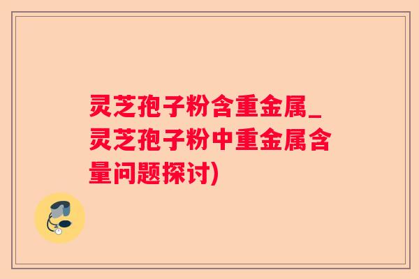 灵芝孢子粉含重金属_灵芝孢子粉中重金属含量问题探讨)