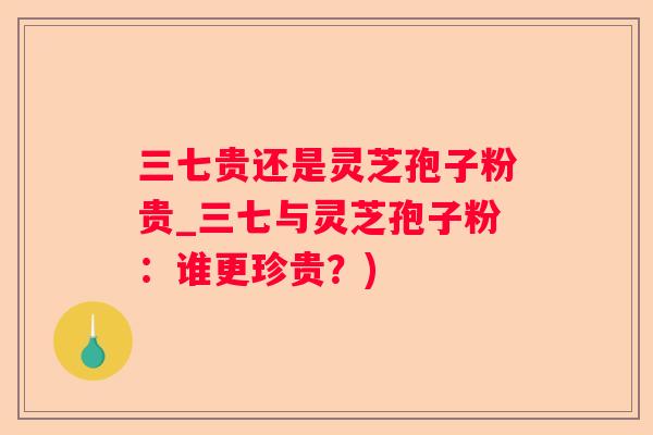 三七贵还是灵芝孢子粉贵_三七与灵芝孢子粉：谁更珍贵？)