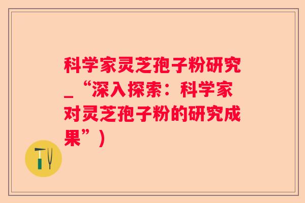科学家灵芝孢子粉研究_“深入探索：科学家对灵芝孢子粉的研究成果”)