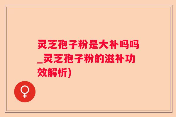 灵芝孢子粉是大补吗吗_灵芝孢子粉的滋补功效解析)