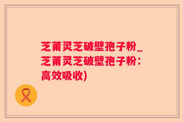 芝莆灵芝破壁孢子粉_芝莆灵芝破壁孢子粉：高效吸收)