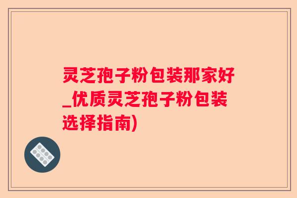 灵芝孢子粉包装那家好_优质灵芝孢子粉包装选择指南) 灵芝孢子粉包装那家好_优质灵芝孢子粉包装选择指南)