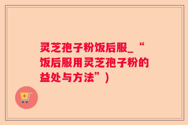 灵芝孢子粉饭后服_“饭后服用灵芝孢子粉的益处与方法”) 灵芝孢子粉饭后服_“饭后服用灵芝孢子粉的益处与方法”)