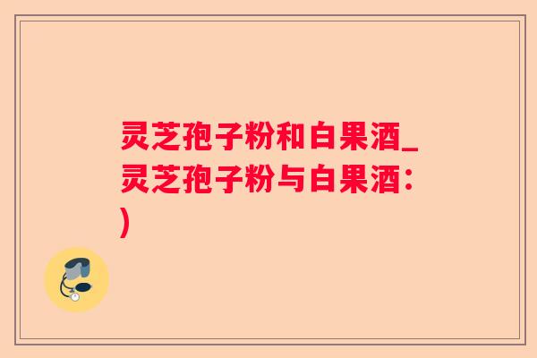 灵芝孢子粉和白果酒_灵芝孢子粉与白果酒：)