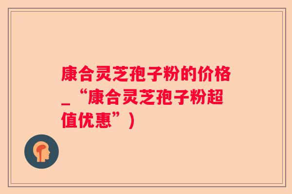 康合灵芝孢子粉的价格_“康合灵芝孢子粉超值优惠”)