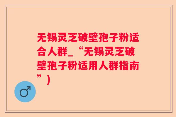 无锡灵芝破壁孢子粉适合人群_“无锡灵芝破壁孢子粉适用人群指南”)