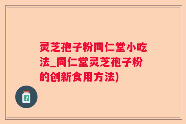 灵芝孢子粉同仁堂小吃法_同仁堂灵芝孢子粉的创新食用方法) 灵芝孢子粉同仁堂小吃法_同仁堂灵芝孢子粉的创新食用方法)