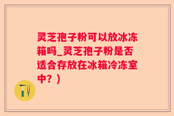 灵芝孢子粉可以放冰冻箱吗_灵芝孢子粉是否适合存放在冰箱冷冻室中?) 灵芝孢子粉可以放冰冻箱吗_灵芝孢子粉是否适合存放在冰箱冷冻室中?)