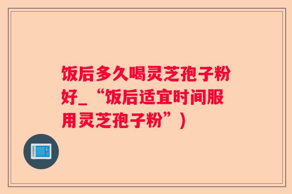 饭后多久喝灵芝孢子粉好_“饭后适宜时间服用灵芝孢子粉”)