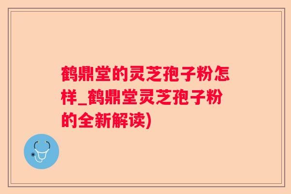 鹤鼎堂的灵芝孢子粉怎样_鹤鼎堂灵芝孢子粉的全新解读)