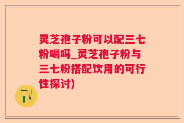 灵芝孢子粉可以配三七粉喝吗_灵芝孢子粉与三七粉搭配饮用的可行性探讨)
