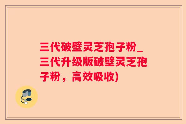三代破壁灵芝孢子粉_三代升级版破壁灵芝孢子粉,高效吸收) 三代破壁灵芝孢子粉_三代升级版破壁灵芝孢子粉,高效吸收)