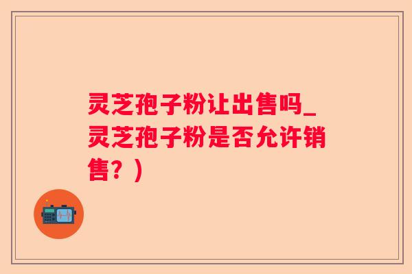 灵芝孢子粉让出售吗_灵芝孢子粉是否允许销售？)