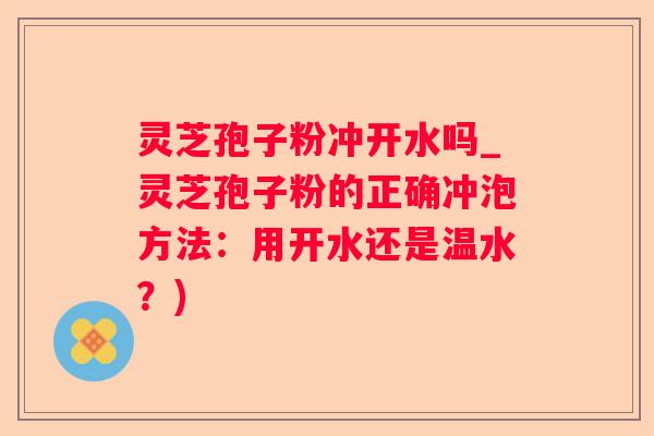 灵芝孢子粉冲开水吗_灵芝孢子粉的正确冲泡方法：用开水还是温水？)