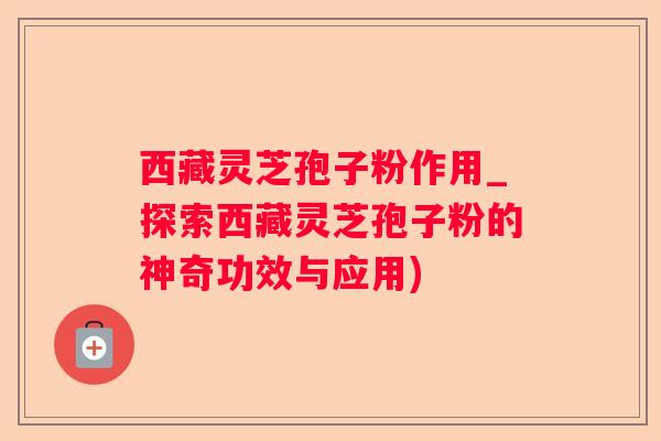 西藏灵芝孢子粉作用_探索西藏灵芝孢子粉的神奇功效与应用)