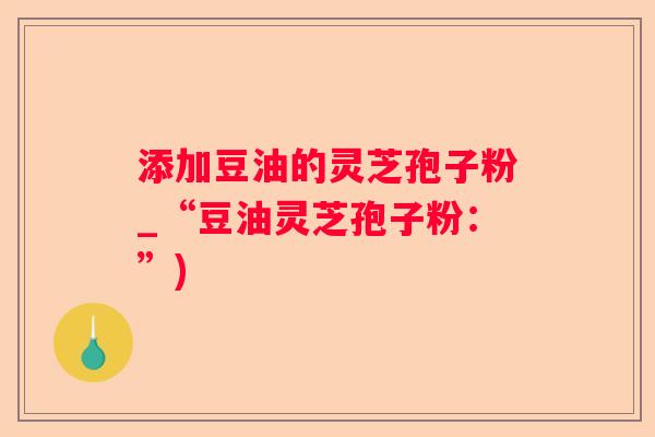 添加豆油的灵芝孢子粉_“豆油灵芝孢子粉：”)