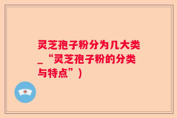 灵芝孢子粉分为几大类_“灵芝孢子粉的分类与特点”)