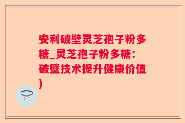 安利破壁灵芝孢子粉多糖_灵芝孢子粉多糖:破壁技术提升健康价值) 安利破壁灵芝孢子粉多糖_灵芝孢子粉多糖:破壁技术提升健康价值)