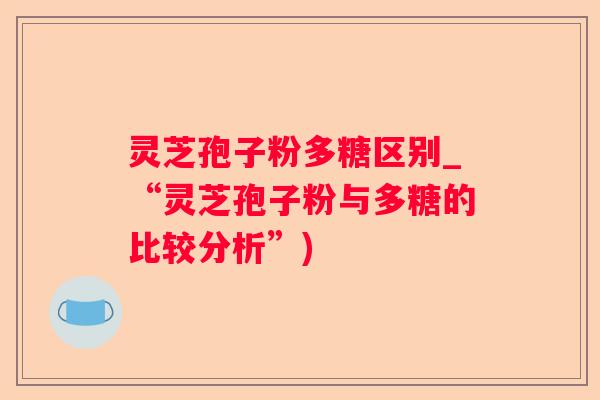 灵芝孢子粉多糖区别_“灵芝孢子粉与多糖的比较分析”)