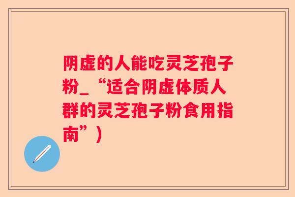 阴虚的人能吃灵芝孢子粉_“适合阴虚体质人群的灵芝孢子粉食用指南”)