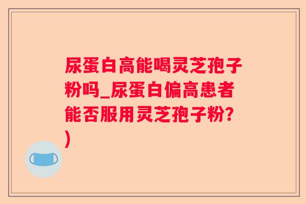 尿蛋白高能喝灵芝孢子粉吗_尿蛋白偏高患者能否服用灵芝孢子粉?) 尿蛋白高能喝灵芝孢子粉吗_尿蛋白偏高患者能否服用灵芝孢子粉?)
