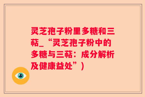 灵芝孢子粉里多糖和三萜_“灵芝孢子粉中的多糖与三萜:成分解析及健康益处”) 灵芝孢子粉里多糖和三萜_“灵芝孢子粉中的多糖与三萜:成分解析及健康益处”)