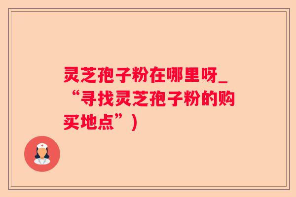 灵芝孢子粉在哪里呀_“寻找灵芝孢子粉的购买地点”) 灵芝孢子粉在哪里呀_“寻找灵芝孢子粉的购买地点”)