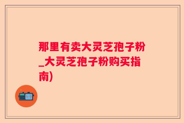 那里有卖大灵芝孢子粉_大灵芝孢子粉购买指南) 那里有卖大灵芝孢子粉_大灵芝孢子粉购买指南)